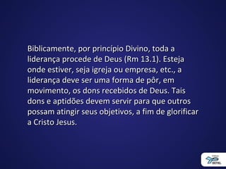 Biblicamente, por princípio Divino, toda aBiblicamente, por princípio Divino, toda a
liderança procede de Deus (Rm 13.1). Estejaliderança procede de Deus (Rm 13.1). Esteja
onde estiver, seja igreja ou empresa, etc., aonde estiver, seja igreja ou empresa, etc., a
liderança deve ser uma forma de pôr, emliderança deve ser uma forma de pôr, em
movimento, os dons recebidos de Deus. Taismovimento, os dons recebidos de Deus. Tais
dons e aptidões devem servir para que outrosdons e aptidões devem servir para que outros
possam atingir seus objetivos, a fim de glorificarpossam atingir seus objetivos, a fim de glorificar
a Cristo Jesus.a Cristo Jesus.
 