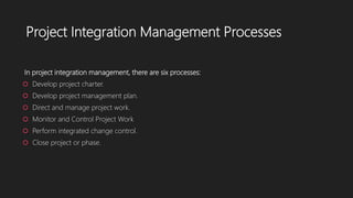 Project Integration Management Processes
In project integration management, there are six processes:
 Develop project charter.
 Develop project management plan.
 Direct and manage project work.
 Monitor and Control Project Work
 Perform integrated change control.
 Close project or phase.
 
