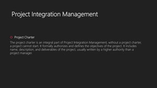 Project Integration Management
 Project Charter
The project charter is an integral part of Project Integration Management, without a project charter,
a project cannot start. It formally authorizes and defines the objectives of the project. It includes
name, description, and deliverables of the project, usually written by a higher authority than a
project manager.
 