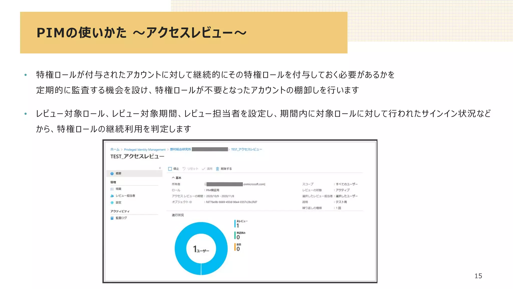 PIMの使いかた ～アクセスレビュー～
15
• 特権ロールが付与されたアカウントに対して継続的にその特権ロールを付与しておく必要があるかを
定期的に監査する機会を設け、特権ロールが不要となったアカウントの棚卸しを行います
• レビュー対象ロール、レビュー対象期間、レビュー担当者を設定し、期間内に対象ロールに対して行われたサインイン状況など
から、特権ロールの継続利用を判定します
 