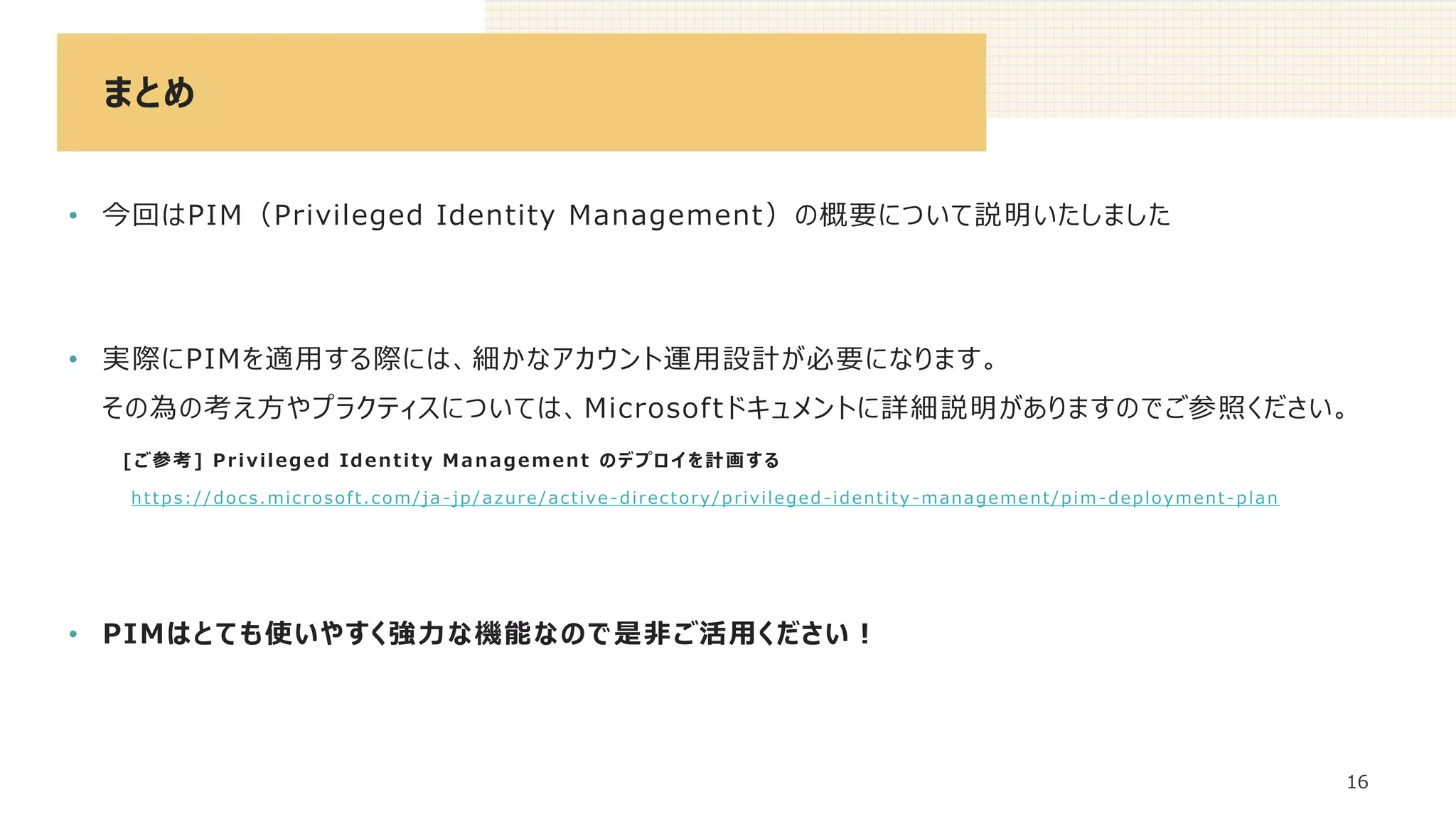 まとめ
16
• 今回はPIM（Privileged Identity Management）の概要について説明いたしました
• 実際にPIMを適用する際には、細かなアカウント運用設計が必要になります。
その為の考え方やプラクティスについては、Microsoftドキュメントに詳細説明がありますのでご参照ください。
[ご参考] Privileged Identity Management のデプロイを計画する
https://docs.microsoft.com/ja -jp/azure/active-directory/privileged -identity -management/pim-deployment-plan
• PIMはとても使いやすく強力な機能なので是非ご活用ください！
 