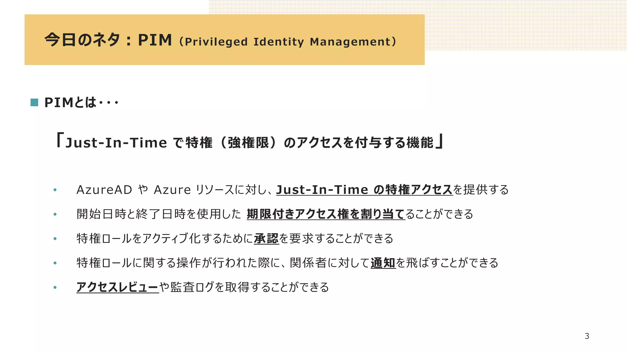 今日のネタ：PIM（Privileged Identity Management）
3
◼ PIMとは・・・
「Just-In-Time で特権（強権限）のアクセスを付与する機能」
• AzureAD や Azure リソースに対し、Just-In-Time の特権アクセスを提供する
• 開始日時と終了日時を使用した 期限付きアクセス権を割り当てることができる
• 特権ロールをアクティブ化するために承認を要求することができる
• 特権ロールに関する操作が行われた際に、関係者に対して通知を飛ばすことができる
• アクセスレビューや監査ログを取得することができる
 