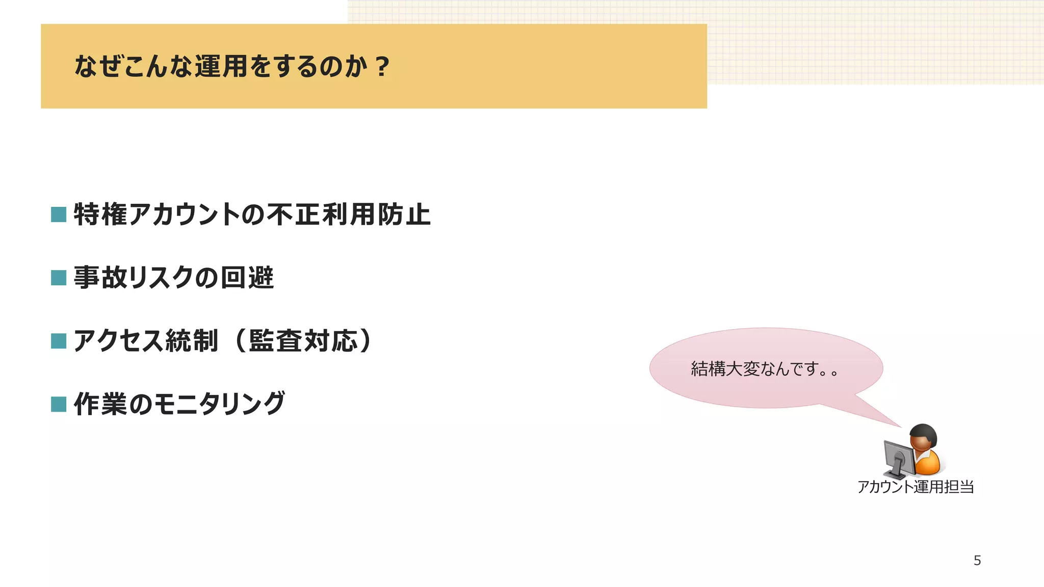 なぜこんな運用をするのか？
5
◼ 特権アカウントの不正利用防止
◼ 事故リスクの回避
◼ アクセス統制（監査対応）
◼ 作業のモニタリング
結構大変なんです。。
アカウント運用担当
 