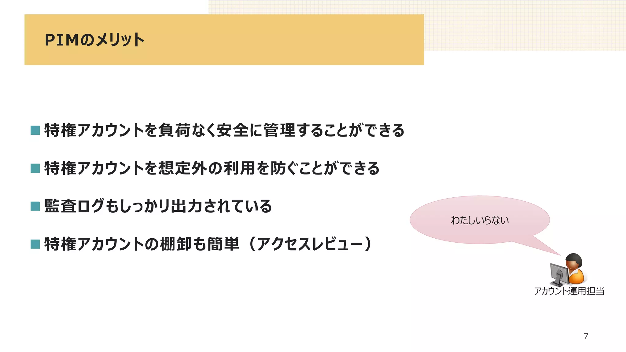 PIMのメリット
7
◼ 特権アカウントを負荷なく安全に管理することができる
◼ 特権アカウントを想定外の利用を防ぐことができる
◼ 監査ログもしっかリ出力されている
◼ 特権アカウントの棚卸も簡単（アクセスレビュー）
わたしいらない
アカウント運用担当
 