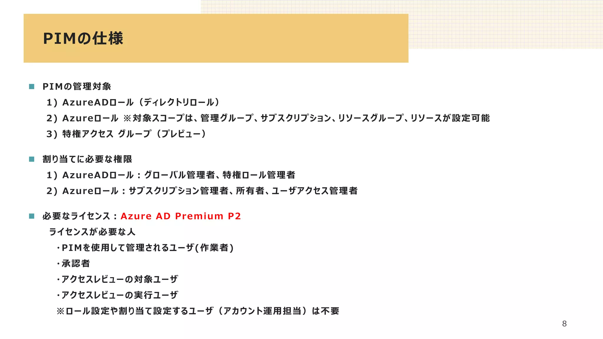 PIMの仕様
8
◼ PIMの管理対象
1) AzureADロール（ディレクトリロール）
2) Azureロール ※対象スコープは、管理グループ、サブスクリプション、リソースグループ、リソースが設定可能
3) 特権アクセス グループ（プレビュー）
◼ 割り当てに必要な権限
1) AzureADロール：グローバル管理者、特権ロール管理者
2) Azureロール：サブスクリプション管理者、所有者、ユーザアクセス管理者
◼ 必要なライセンス：Azure AD Premium P2
ライセンスが必要な人
・PIMを使用して管理されるユーザ(作業者)
・承認者
・アクセスレビューの対象ユーザ
・アクセスレビューの実行ユーザ
※ロール設定や割り当て設定するユーザ（アカウント運用担当）は不要
 