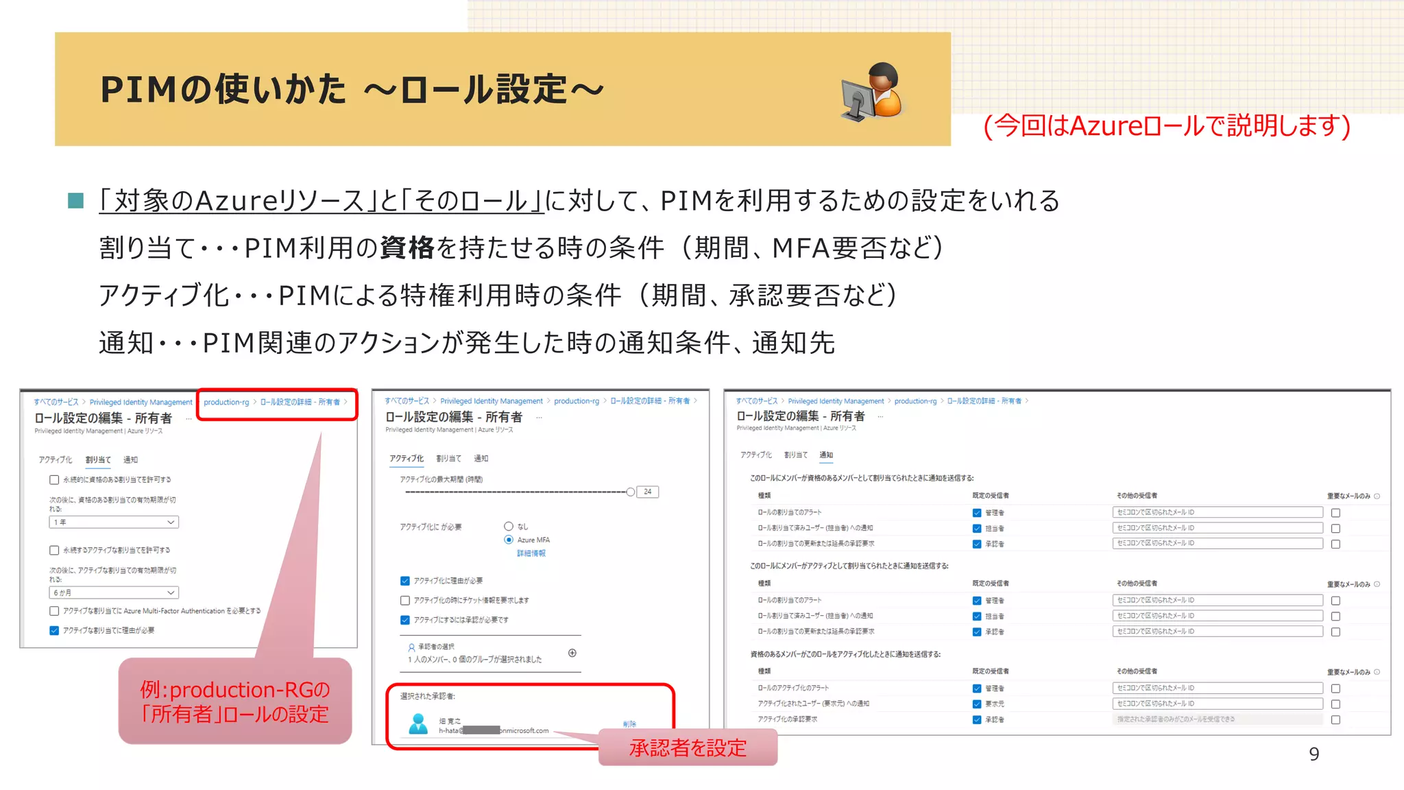 PIMの使いかた ～ロール設定～
9
◼ 「対象のAzureリソース」と「そのロール」に対して、PIMを利用するための設定をいれる
割り当て・・・PIM利用の資格を持たせる時の条件（期間、MFA要否など）
アクティブ化・・・PIMによる特権利用時の条件（期間、承認要否など）
通知・・・PIM関連のアクションが発生した時の通知条件、通知先
(今回はAzureロールで説明します)
例:production-RGの
「所有者」ロールの設定
承認者を設定
 