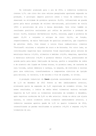 No indicador acumulado para o ano de 2012, a indústria nordestina

cresceu 1,7%, com cinco dos onze setores pesquisados apontando expansão na

produção.    O    principal    impacto        positivo       sobre      o   total     da   indústria       foi

observado na atividade de produtos químicos (8,0%), influenciado em grande

parte pela maior produção de etileno não-saturado, policloreto de vinila

(PVC)   e   polietileno       de    alta    e    baixa      densidade.         Vale   citar     também      os

resultados       positivos    assinalados        por      refino       de   petróleo       e   produção     de

álcool (3,6%), minerais não-metálicos (4,6%), celulose, papel e produtos de

papel    (3,3%)      e   calçados       e       artigos      de        couro     (4,1%),       em     função,

respectivamente, da maior fabricação de gasolina automotiva, gás liquefeito

de   petróleo     (GLP),     óleo    diesel      e     outros      óleos       combustíveis;         cimentos

“Portland”; celulose; e calçados de couro e de borracha. Por outro lado, as

contribuições negativas mais relevantes foram registradas pelos setores de

metalurgia básica (-3,4%), alimentos e bebidas (-0,8%), máquinas, aparelhos

e materiais elétricos (-8,8%) e produtos têxteis (-2,0%), pressionados em

grande parte pela menor fabricação de barras, perfis e vergalhões de cobre

e de alumínio não ligado em formas brutas, no primeiro ramo, de castanha de

caju torrada, açúcar demerara e cachaça, no segundo, de eletrodos e escovas

para usos elétricos, transformadores e componentes elétricos de ignição

para motores, no terceiro, e de tecidos e fios de algodão, no último.

        A produção industrial do Ceará ajustada sazonalmente assinalou recuo

de   1,1%    em    dezembro     de     2012      frente      ao    mês      imediatamente           anterior,

eliminando parte da expansão de 5,4% registrada em novembro último. Com

esses   resultados,      o    índice    de      média      móvel       trimestral     mostrou        variação

negativa de 0,2% entre os trimestres encerrados em novembro e dezembro,

após registrar acréscimo de 0,6% no mês anterior. Ainda na série com ajuste

sazonal, no índice trimestre contra trimestre imediatamente anterior, a

indústria    cearense      apontou     queda      de      1,5%    no    quarto    trimestre         de   2012,

intensificando as perdas verificadas no primeiro (-0,2%) e segundo (-0,7%)

trimestres do ano.




                                                     17
 
