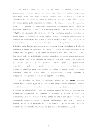 No   índice     acumulado          do      ano       de      2012,        a    produção           industrial

pernambucana      avançou       1,3%,       com      seis       das     onze       atividades          pesquisadas

apontando     taxas    positivas.           O   maior      impacto       positivo          sobre       o    total   da

indústria foi observado no setor de metalurgia básica (9,0%), impulsionado

em grande parte pela expansão na produção de chapas e tiras de alumínio.

Vale   citar    também     os       resultados       positivos          assinalados            pelos        ramos   de

máquinas, aparelhos e materiais elétricos (14,8%), de borracha e plástico

(10,2%), de minerais não-metálicos (3,6%), celulose, papel e produtos de

papel (6,5%) e produtos de metal (2,0%). Nessas atividades sobressaíram os

avanços na fabricação dos itens pilhas e baterias elétricas, no primeiro

ramo, tubos, canos e mangueiras de plástico e rolhas, tampas e cápsulas de

plástico para fechar recipientes, no segundo, pias, banheiras e bidês de

cerâmica e massa de concreto, no terceiro, caixas de papel ondulado e de

cartolinas, no quarto, e de latas de alumínio para embalagem, no último.

Por outro lado, os principais impactos negativos no índice acumulado do ano

foram registrados pelos setores de produtos químicos (-4,8%), de alimentos

e   bebidas      (-1,4%)        e     de        produtos           têxteis         (-15,5%),       pressionados

especialmente     pela     menor       produção         de      borracha       de       estireno-butadieno           e

tintas    e   vernizes    para       construção,           no      primeiro        ramo;      açúcar        refinado,

sorvetes,      picolés,     óleos           vegetais          hidrogenados,             açúcar         demerara      e

margarina, no segundo; e tecidos de algodão, no último.

       Em     dezembro    de        2012,       a   produção         industrial          da    Bahia         ajustada

sazonalmente cresceu 4,7% em relação ao mês imediatamente anterior, segundo

resultado positivo consecutivo, acumulando nesse período expansão de 9,2%.

O índice de média móvel trimestral mostrou avanço de 2,5% na passagem dos

trimestres     encerrados       em     novembro           e     dezembro       e       manteve     a       trajetória

ascendente iniciada em maio último. Ainda na série com ajuste sazonal, na

comparação trimestre contra trimestre imediatamente anterior, a indústria

baiana, ao assinalar expansão de 3,7% no quarto trimestre de 2012, acelerou

o ritmo de crescimento verificado no período julho-setembro (1,6%).




                                                      22
 