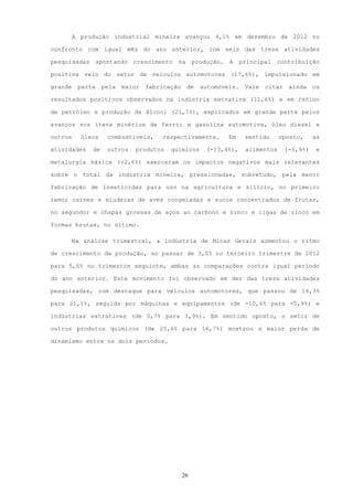 A produção industrial mineira avançou 4,1% em dezembro de 2012 no

confronto com igual mês do ano anterior, com seis das treze atividades

pesquisadas       apontando   crescimento   na      produção.   A    principal contribuição

positiva veio do setor de veículos automotores (17,6%), impulsionado em

grande    parte    pela   maior   fabricação     de   automóveis.     Vale   citar    ainda    os

resultados positivos observados na indústria extrativa (11,6%) e em refino

de petróleo e produção de álcool (21,7%), explicados em grande parte pelos

avanços nos itens minérios de ferro; e gasolina automotiva, óleo diesel e

outros     óleos     combustíveis,    respectivamente.          Em    sentido     oposto,      as

atividades    de     outros   produtos   químicos       (-13,4%),     alimentos      (-3,9%)    e

metalurgia básica (-2,6%) exerceram os impactos negativos mais relevantes

sobre o total da indústria mineira, pressionadas, sobretudo, pela menor

fabricação de inseticidas para uso na agricultura e silício, no primeiro

ramo; carnes e miudezas de aves congeladas e sucos concentrados de frutas,

no segundo; e chapas grossas de aços ao carbono e zinco e ligas de zinco em

formas brutas, no último.

         Na análise trimestral, a indústria de Minas Gerais aumentou o ritmo

de crescimento da produção, ao passar de 3,0% no terceiro trimestre de 2012

para 5,6% no trimestre seguinte, ambas as comparações contra igual período

do ano anterior. Este movimento foi observado em dez das treze atividades

pesquisadas, com destaque para veículos automotores, que passou de 14,3%

para 21,1%, seguida por máquinas e equipamentos (de -10,6% para -0,9%) e

indústrias extrativas (de 0,7% para 3,9%). Em sentido oposto, o setor de

outros produtos químicos (de 25,6% para 16,7%) mostrou a maior perda de

dinamismo entre os dois períodos.




                                               26
 