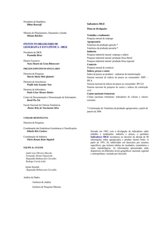 Presidenta da República
   Dilma Rousseff                                          Indicadores IBGE
                                                           Plano de divulgação:
Ministra do Planejamento, Orçamento e Gestão
   Miriam Belchior                                         Trabalho e rendimento
                                                           Pesquisa mensal de emprego
                                                           Agropecuária
INSTITUTO BRASILEIRO DE                                    Estatística da produção agrícola *
GEOGRAFIA E ESTATÍSTICA - IBGE                             Estatística da produção pecuária *
Presidenta do IBGE                                         Indústria
   Wasmália Bivar                                          Pesquisa industrial mensal: emprego e salário
                                                           Pesquisa industrial mensal: produção física Brasil
Diretor Executivo                                          Pesquisa industrial mensal: produção física regional
   Nuno Duarte da Costa Bittencourt                        Comércio
ÓRGÃOS ESPECÍFICOS SINGULARES                              Pesquisa mensal de comércio
                                                           Índices, preços e custos
Diretoria de Pesquisas                                     Índice de preços ao produtor – indústrias de transformação
   Marcia Maria Melo Quintslr                              Sistema nacional de índices de preços ao consumidor: INPC -
Diretoria de Geociências                                   IPCA
   Wadih João Scandar Neto                                 Sistema nacional de índices de preços ao consumidor: IPCA-E
                                                           Sistema nacional de pesquisa de custos e índices da construção
Diretoria de Informática                                   civil
   Paulo César Moraes Simões
                                                           Contas nacionais trimestrais
Centro de Documentação e Disseminação de Informações       Contas nacionais trimestrais: indicadores de volume e valores
   David Wu Tai                                            correntes

Escola Nacional de Ciências Estatísticas
    Denise Britz do Nascimento Silva                       * Continuação de: Estatística da produção agropecuária, a partir de
                                                           janeiro de 2006

UNIDADE RESPONSÁVEL

Diretoria de Pesquisas

Coordenação das Estatísticas Econômicas e Classificações
   Sidnéia Reis Cardoso                                       Iniciado em 1982, com a divulgação de indicadores sobre
                                                              trabalho e rendimento, indústria e preços, o periódico
Coordenação de Indústria                                      Indicadores IBGE incorporou no decorrer da década de 80
   Flávio Renato Keim Magheli                                 informações sobre agropecuária e produto interno bruto. A
                                                              partir de 1991, foi subdividido em fascículos por assuntos
                                                              específicos, que incluem tabelas de resultados, comentários e
EQUIPE de ANÁLISE                                             notas metodológicas. As informações apresentadas estão
                                                              disponíveis em diferentes níveis geográficos: nacional, regional
  André Luiz Oliveira Macedo                                  e metropolitano, variando por fascículo.
  Fernando Abritta Figueiredo
  Reginaldo Bethencourt Carvalho
  Rodrigo Corrêa Lobo

 Ajuste Sazonal:
  Reginaldo Bethencourt Carvalho


Análise de Dados:
         Gerência de Análise
         Gerência de Pesquisas Mensais
 