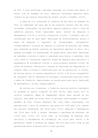 de 2012. A taxa anualizada, indicador acumulado nos últimos doze meses, ao

recuar    3,9%      em   dezembro      de    2012,    registrou          resultados       negativos      menos

intensos do que aqueles observados em outubro (-4,4%) e novembro (-4,0%).

         A queda de 1,5% assinalada na indústria de São Paulo em dezembro de

2012, na comparação com igual mês do ano anterior, atingiu onze das vinte

atividades investigadas. Os principais impactos negativos sobre o total da

indústria       paulista       foram        registrados          pelos     setores        de    máquinas        e

equipamentos (-17,7%) e veículos automotores (-11,2%). O primeiro ramo foi

influenciado não só pela menor fabricação de motoniveladores, partes e

peças      de       máquinas      e     aparelhos          de      terraplenagem,              carregadoras-

transportadoras e tratores de lagartas ou tratores de esteiras, mas também

pela concessão de férias coletivas em importantes empresas do setor. Já a

segunda atividade, foi pressionada, em grande parte, pela menor fabricação

de caminhões e motores a diesel e semidiesel para ônibus e caminhões. Vale

citar ainda as influências negativas vindas de máquinas para escritório e

equipamentos de informática (-31,6%) e outros produtos químicos (-7,6%). Em

termos de produtos, destacou-se a redução na fabricação de computadores, no

primeiro ramo; e etileno e inseticidas para uso na agricultura, no último.

Em sentido oposto, os setores farmacêutico (25,8%) e de outros equipamentos

de transporte (18,7%) exerceram as principais contribuições positivas sobre

a média da indústria, impulsionados em grande parte pela maior fabricação

de medicamentos e aviões, respectivamente.

         Na análise por trimestres, a indústria paulista mostrou crescimento

na   produção       no   quarto   trimestre          de    2012    (0,7%),     após       recuar    4,5%       no

terceiro    trimestre,         ambas    as     comparações         contra    igual        período    do       ano

anterior. Esse ganho de ritmo, entre os períodos julho-setembro e outubro-

dezembro    de      2012,   atingiu         dezesseis      dos    vinte     ramos    investigados,            com

destaque para o setor de alimentos, que passou de -9,8% para 5,1%, seguido

por veículos automotores (de -12,0% para -7,2%), máquinas e equipamentos

(de -15,2% para -8,9%) e edição, impressão e reprodução de gravações (de

-14,9%    para      -4,4%).     Por    outro     lado,       as    atividades        de    máquinas       para

escritório      e    equipamentos       de    informática         (de    -12,2%     para       -24,5%)    e    de

perfumaria, sabões e produtos de limpeza (de 8,4% para 0,4%) foram as que

apresentaram menor dinamismo entre os dois períodos.


                                                      33
 