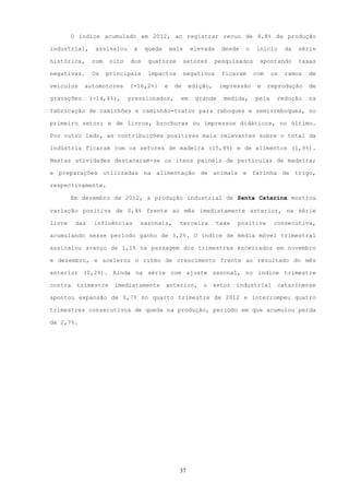 O índice acumulado em 2012, ao registrar recuo de 4,8% da produção

industrial,     assinalou     a    queda       mais    elevada     desde   o   início      da   série

histórica,     com    oito   dos    quatorze         setores     pesquisados    apontando       taxas

negativas.     Os    principais     impactos          negativos    ficaram     com    os   ramos   de

veículos    automotores      (-16,2%)      e    de     edição,    impressão     e    reprodução    de

gravações      (-14,4%),     pressionados,        em     grande     medida,    pela    redução     na

fabricação de caminhões e caminhão-trator para reboques e semirreboques, no

primeiro setor; e de livros, brochuras ou impressos didáticos, no último.

Por outro lado, as contribuições positivas mais relevantes sobre o total da

indústria ficaram com os setores de madeira (15,9%) e de alimentos (1,9%).

Nestas atividades destacaram-se os itens painéis de partículas de madeira;

e preparações utilizadas na alimentação de animais e farinha de trigo,

respectivamente.

        Em dezembro de 2012, a produção industrial de Santa Catarina mostrou

variação positiva de 0,4% frente ao mês imediatamente anterior, na série

livre    das    influências       sazonais,       terceira        taxa   positiva     consecutiva,

acumulando nesse período ganho de 3,2%. O índice de média móvel trimestral

assinalou avanço de 1,1% na passagem dos trimestres encerrados em novembro

e dezembro, e acelerou o ritmo de crescimento frente ao resultado do mês

anterior (0,2%). Ainda na série com ajuste sazonal, no índice trimestre

contra   trimestre     imediatamente       anterior,       o     setor   industrial catarinense

apontou expansão de 0,7% no quarto trimestre de 2012 e interrompeu quatro

trimestres consecutivos de queda na produção, período em que acumulou perda

de 2,7%.




                                                  37
 