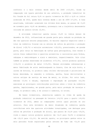confronto     e    o    mais    intenso      desde        abril    de   2009      (-13,6%).        Ainda     na

comparação com iguais períodos do ano anterior, a produção industrial do

Rio Grande do Sul recuou 8,4% no quarto trimestre de 2012 e 4,6% no índice

acumulado de 2012, queda mais intensa desde o ano de 2009 (-7,2%). A taxa

anualizada, indicador acumulado nos últimos doze meses, ao passar de -3,4%

em novembro para -4,6% em dezembro, prosseguiu com a trajetória descendente

iniciada em janeiro último (2,4%).

       A    atividade       industrial       gaúcha       recuou     13,4%     no      índice      mensal    de

dezembro de 2012, influenciada em grande parte pela redução na produção de

dez dos quatorze setores pesquisados. Os maiores impactos negativos sobre o

total da indústria ficaram com os setores de refino de petróleo e produção

de álcool (-28,7%) e veículos automotores (-26,2%), pressionados, em grande

parte, pelo recuo na fabricação de naftas para petroquímica, óleo diesel e

outros óleos combustíveis e gasolina automotiva; e carrocerias para ônibus,

reboques e semirreboques e eixos e semieixos, respectivamente. Vale citar

também as perdas observadas em alimentos (-17,3%), outros produtos químicos

(-16,1%) e produtos de metal (-19,9%). Nessas atividades sobressaíram a

menor fabricação de arroz semibranqueado ou branco, óleo de soja bruto, e

carnes de bovinos, no primeiro ramo; etileno não-saturado e polietileno de

baixa densidade, no segundo; e colheres, garfos, facas não-cortantes e

outros artigos de serviço de mesa de metal, no último. Por outro lado,

bebidas     (7,5%)      e   edição,    impressão          e   reprodução       de      gravações     (12,3%)

exerceram as principais contribuições positivas sobre o total da indústria

gaúcha, impulsionados, em grande parte, pela maior produção de cervejas e

chope, no primeiro ramo, e de jornais e cadernos, no último.

       Em    bases      trimestrais,        observou-se         aumento      no     ritmo     de    queda    da

produção industrial na passagem do terceiro (-4,5%) para o quarto (-8,4%)

trimestre     de   2012,       ambas   as    comparações           contra    igual       período     do     ano

anterior.     Para      este   movimento      de     menor        dinamismo       da    indústria     gaúcha

contribuíram sete das quatorze atividades investigadas, com destaque para

refino de petróleo e produção de álcool, que passou de 23,4% para -29,5%,

vindo a seguir outros produtos químicos (de -3,1% para -8,0%) e alimentos

(de -10,1% para -11,1%). Em sentido oposto, os principais ganhos entre os

dois   períodos        foram   registrados      pelos         setores   de    fumo      (de     -11,6%    para


                                                     41
 