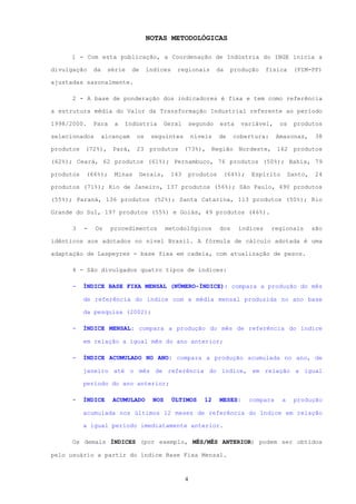 NOTAS METODOLÓGICAS

     1 - Com esta publicação, a Coordenação de Indústria do IBGE inicia a

divulgação     da    série     de    índices     regionais         da    produção     física      (PIM-PF)

ajustadas sazonalmente.

      2 - A base de ponderação dos indicadores é fixa e tem como referência

a estrutura média do Valor da Transformação Industrial referente ao período

1998/2000.     Para    a   Indústria         Geral       segundo    esta    variável,       os    produtos

selecionados        alcançam    os     seguintes         níveis     de    cobertura:       Amazonas,       38

produtos (72%), Pará, 23 produtos (73%), Região Nordeste, 162 produtos

(62%); Ceará, 62 produtos (61%); Pernambuco, 76 produtos (50%); Bahia, 79

produtos   (66%);      Minas        Gerais,    143       produtos       (64%);   Espírito        Santo,    24

produtos (71%); Rio de Janeiro, 137 produtos (56%); São Paulo, 490 produtos

(55%); Paraná, 136 produtos (52%); Santa Catarina, 113 produtos (50%); Rio

Grande do Sul, 197 produtos (55%) e Goiás, 49 produtos (46%).

      3    -   Os     procedimentos           metodológicos         dos     índices    regionais          são

idênticos aos adotados no nível Brasil. A fórmula de cálculo adotada é uma

adaptação de Laspeyres - base fixa em cadeia, com atualização de pesos.

      4 - São divulgados quatro tipos de índices:

      -    ÍNDICE BASE FIXA MENSAL (NÚMERO-ÍNDICE): compara a produção do mês

           de referência do índice com a média mensal produzida no ano base

           da pesquisa (2002);

      -    ÍNDICE MENSAL: compara a produção do mês de referência do índice

           em relação a igual mês do ano anterior;

      -    ÍNDICE ACUMULADO NO ANO: compara a produção acumulada no ano, de

           janeiro até o mês de referência do índice, em relação a igual

           período do ano anterior;

      -    ÍNDICE      ACUMULADO       NOS     ÚLTIMOS       12     MESES:       compara    a     produção

           acumulada nos últimos 12 meses de referência do índice em relação

           a igual período imediatamente anterior.

      Os demais ÍNDICES (por exemplo, MÊS/MÊS ANTERIOR) podem ser obtidos

pelo usuário a partir do índice Base Fixa Mensal.



                                                     4
 