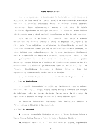 NOTAS METODOLÓGICAS


        Com essa publicação, a Coordenação de Indústria do IBGE continua a

divulgação da nova série de índices mensais da agroindústria, elaborados

com     base    na    Pesquisa     Industrial     Mensal         de       Produção    Física       (PIM-PF)

reformulada,         dando     prosseguimento,        assim,          a     atualização       de     outros

indicadores importantes da evolução conjuntural da indústria. Esses índices

são divulgados para o nível nacional, normalmente, ao fim de cada semestre.

        Para      definir     a    agroindústria,          tomou-se         como     marco    a     análise

desenvolvida         na   Pesquisa   Industrial       Anual      de       Empresas   (PIA-Empresa)       de

2001,    onde     foram    definidas    as    atividades         da       Classificação      Nacional    de

Atividades Econômicas (CNAE) que fariam parte da agroindústria restrita, ou

seja,    setores      que,   primordialmente,         ou   fornecem         suprimentos diretamente

para a agropecuária ou realizam a primeira transformação industrial dos

bens que resultam das atividades realizadas no setor primário. A partir

dessas atividades, buscou-se o conjunto de produtos selecionados na PIM-PF,

organizando-o nas aberturas já habituais: Total da Agricultura, Total da

Pecuária,        Inseticidas,        Herbicidas        e     Outros          Defensivos        Para     Uso

Agropecuário; acrescentando Desdobramento da Madeira.

        A agroindústria é apresentada em vários níveis hierárquicos, a saber:

1 - Total da Agricultura


        ➫      Produtos    Industriais       Derivados      da    Agricultura         (cana-de-açúcar;

celulose; fumo; soja; laranja; trigo; arroz; milho; e outros): com exceção

de    celulose,      todas    as   outras    aberturas       faziam         parte    da   divulgação     da

agroindústria baseada na pesquisa anterior a atual reformulação;

        ➫      Produtos      Industriais      Utilizados         Pela       Agricultura       (Adubos     e

Fertilizantes; e Máquinas e Equipamentos);

2 - Total da Pecuária


        ➫ Produtos Industriais Derivados da Pecuária (Aves, Bovinos, Suínos e

Outras Reses; Leite; Couros e Peles Curtidos e Produtos Similares);

        ➫ Produtos Industriais Utilizados Pela Pecuária (Rações, Suplementos


                                                  3
 