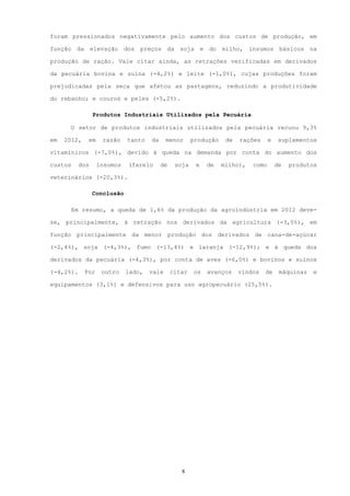 foram pressionados negativamente pelo aumento dos custos de produção, em

função da elevação dos preços da soja e do milho, insumos básicos na

produção de ração. Vale citar ainda, as retrações verificadas em derivados

da pecuária bovina e suína (-4,2%) e leite (-1,0%), cujas produções foram

prejudicadas pela seca que afetou as pastagens, reduzindo a produtividade

do rebanho; e couros e peles (-5,2%).

                 Produtos Industriais Utilizados pela Pecuária

      O setor de produtos industriais utilizados pela pecuária recuou 9,3%

em   2012,    em    razão    tanto   da     menor      produção    de   rações     e    suplementos

vitamínicos (-7,0%), devido à queda na demanda por conta do aumento dos

custos     dos     insumos   (farelo      de    soja    e   de    milho),   como       de   produtos

veterinários (-20,3%).

                 Conclusão

         Em resumo, a queda de 1,6% da produção da agroindústria em 2012 deve-

se, principalmente, à retração nos derivados da agricultura (-3,0%), em

função principalmente da menor produção dos derivados de cana-de-açúcar

(-2,4%), soja (-4,3%), fumo (-13,4%) e laranja (-12,9%); e à queda dos

derivados da pecuária (-4,3%), por conta de aves (-6,0%) e bovinos e suínos

(-4,2%).     Por    outro    lado,   vale      citar   os   avanços     vindos   de     máquinas   e

equipamentos (3,1%) e defensivos para uso agropecuário (25,5%).




                                                  8
 