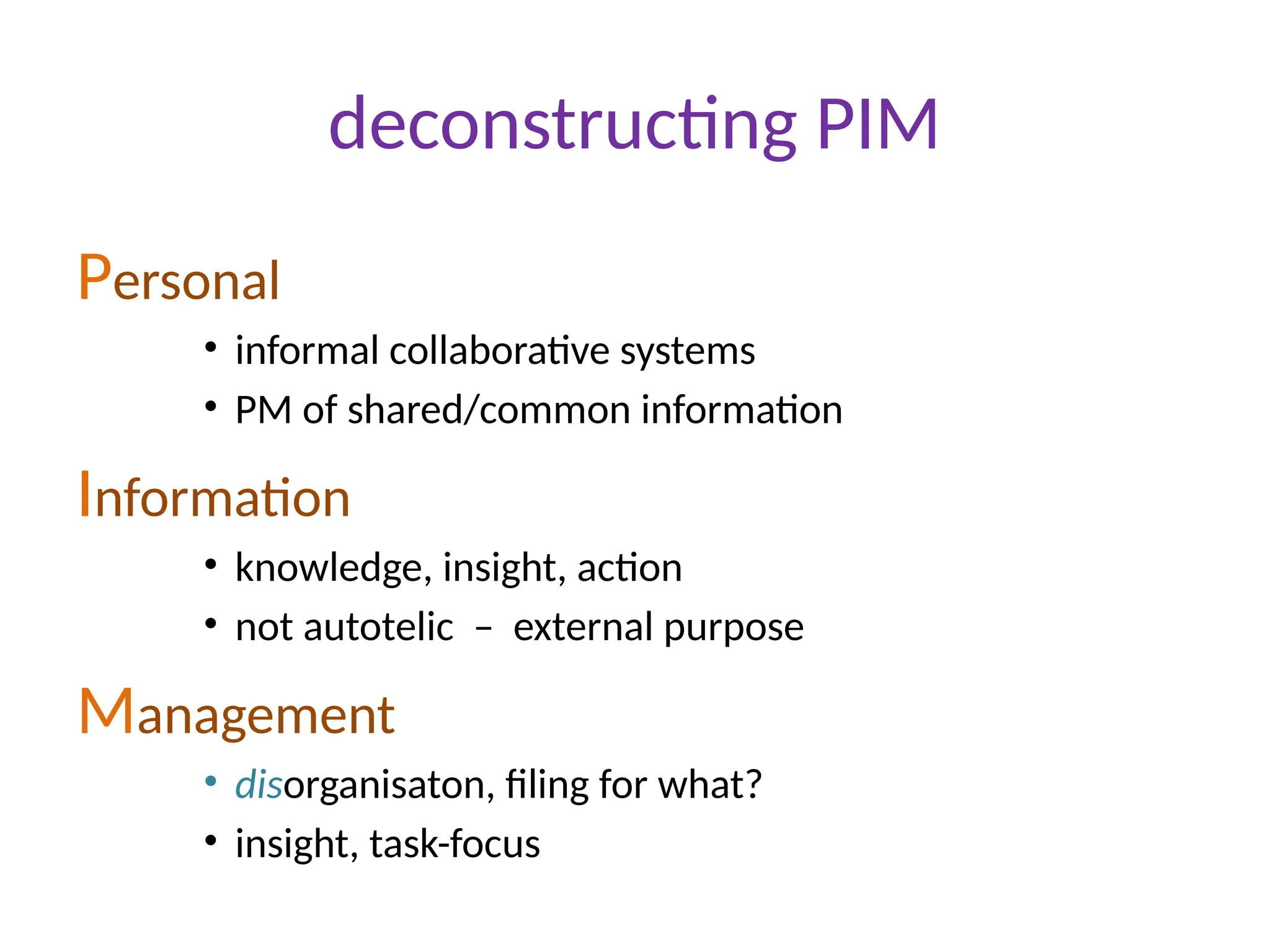 deconstructing PIM
Personal
• informal collaborative systems
• PM of shared/common information
Information
• knowledge, insight, action
• not autotelic – external purpose
Management
• disorganisaton, filing for what?
• insight, task-focus
 