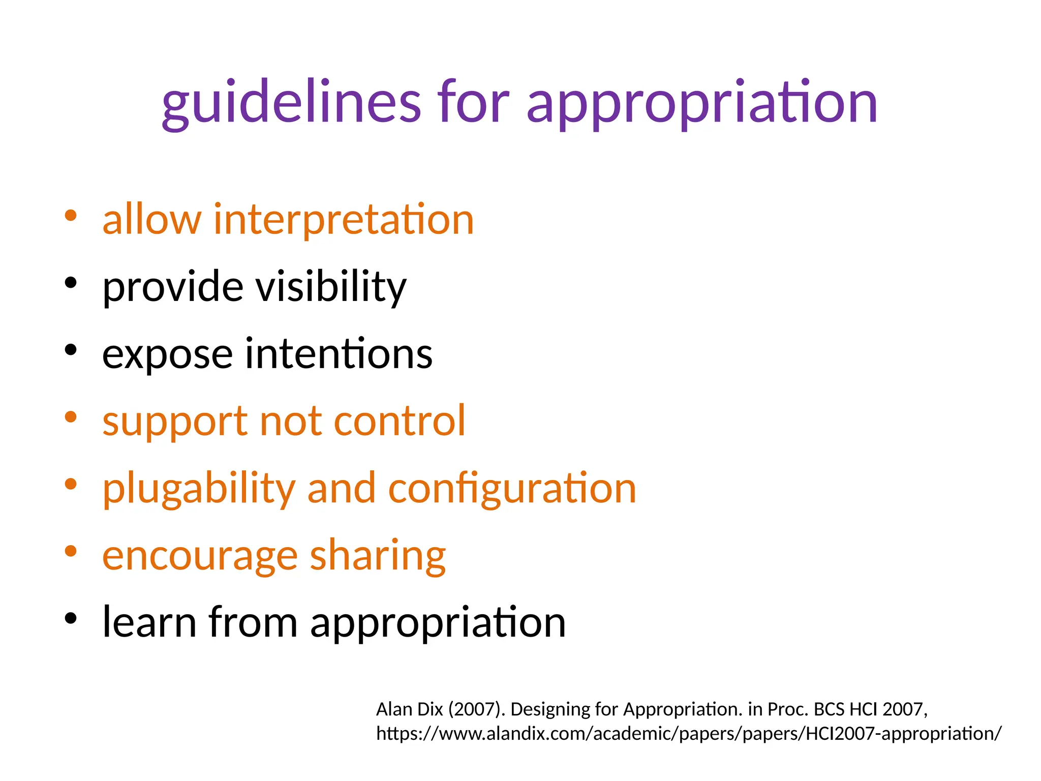 guidelines for appropriation
• allow interpretation
• provide visibility
• expose intentions
• support not control
• plugability and configuration
• encourage sharing
• learn from appropriation
Alan Dix (2007). Designing for Appropriation. in Proc. BCS HCI 2007,
https://www.alandix.com/academic/papers/papers/HCI2007-appropriation/
 