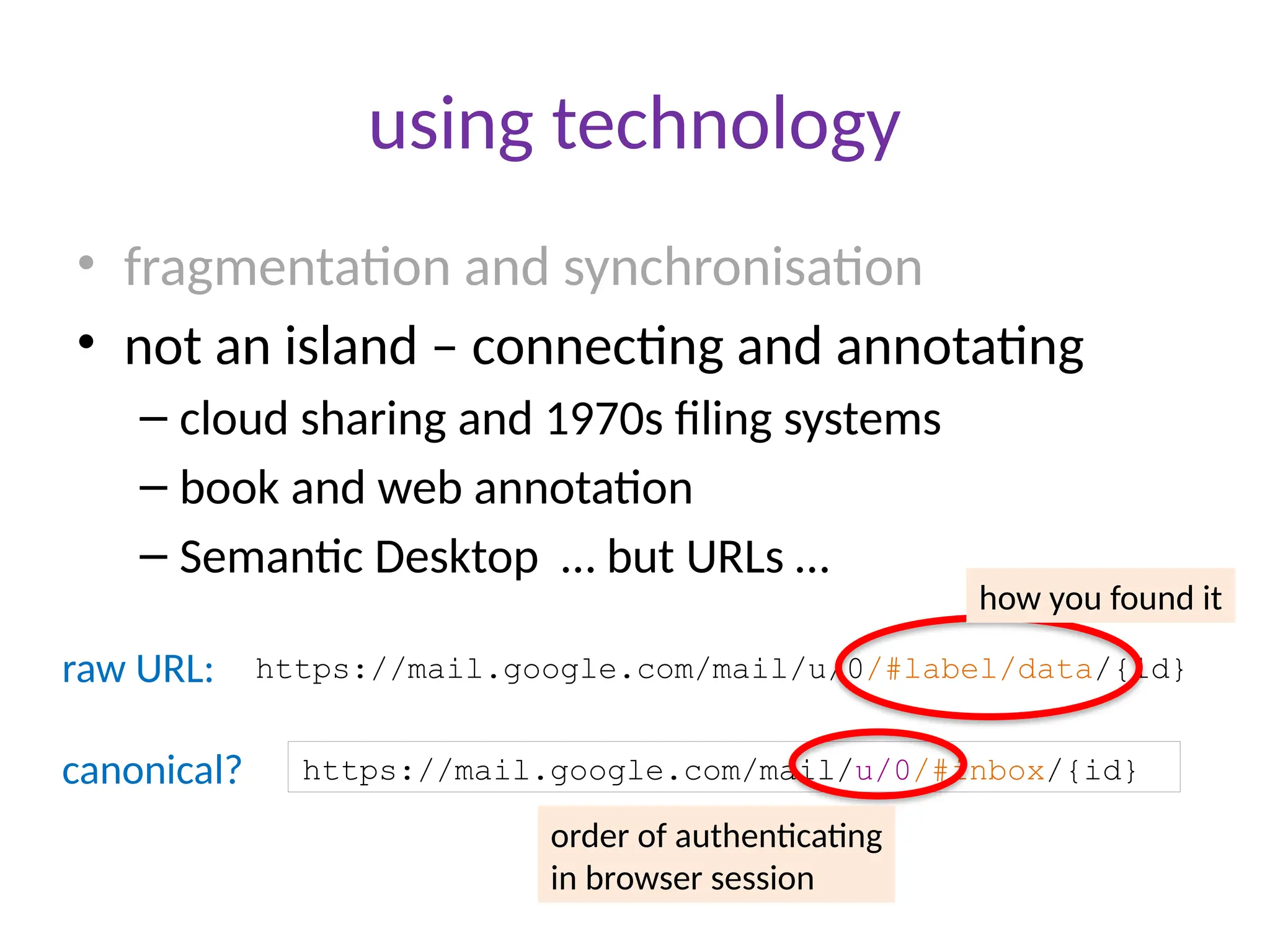 using technology
• fragmentation and synchronisation
• not an island – connecting and annotating
– cloud sharing and 1970s filing systems
– book and web annotation
– Semantic Desktop … but URLs …
https://mail.google.com/mail/u/0/#label/data/{id}
raw URL:
https://mail.google.com/mail/u/0/#inbox/{id}
canonical?
how you found it
order of authenticating
in browser session
 