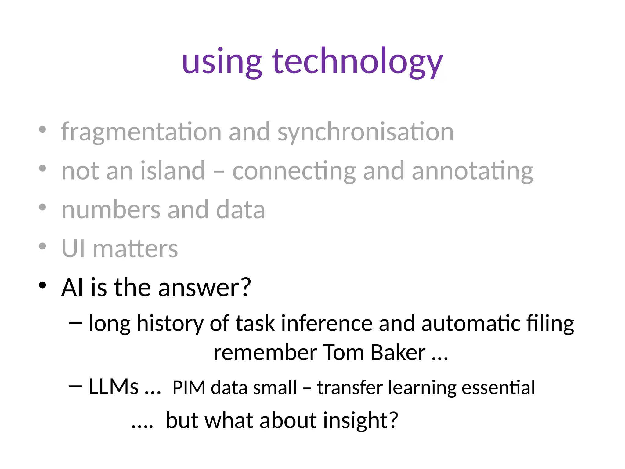 using technology
• fragmentation and synchronisation
• not an island – connecting and annotating
• numbers and data
• UI matters
• AI is the answer?
– long history of task inference and automatic filing
remember Tom Baker …
– LLMs … PIM data small – transfer learning essential
…. but what about insight?
 