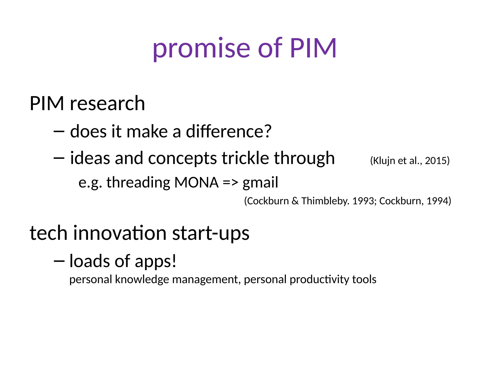 promise of PIM
PIM research
– does it make a difference?
– ideas and concepts trickle through (Klujn et al., 2015)
e.g. threading MONA => gmail
tech innovation start-ups
– loads of apps!
personal knowledge management, personal productivity tools
(Cockburn & Thimbleby. 1993; Cockburn, 1994)
 
