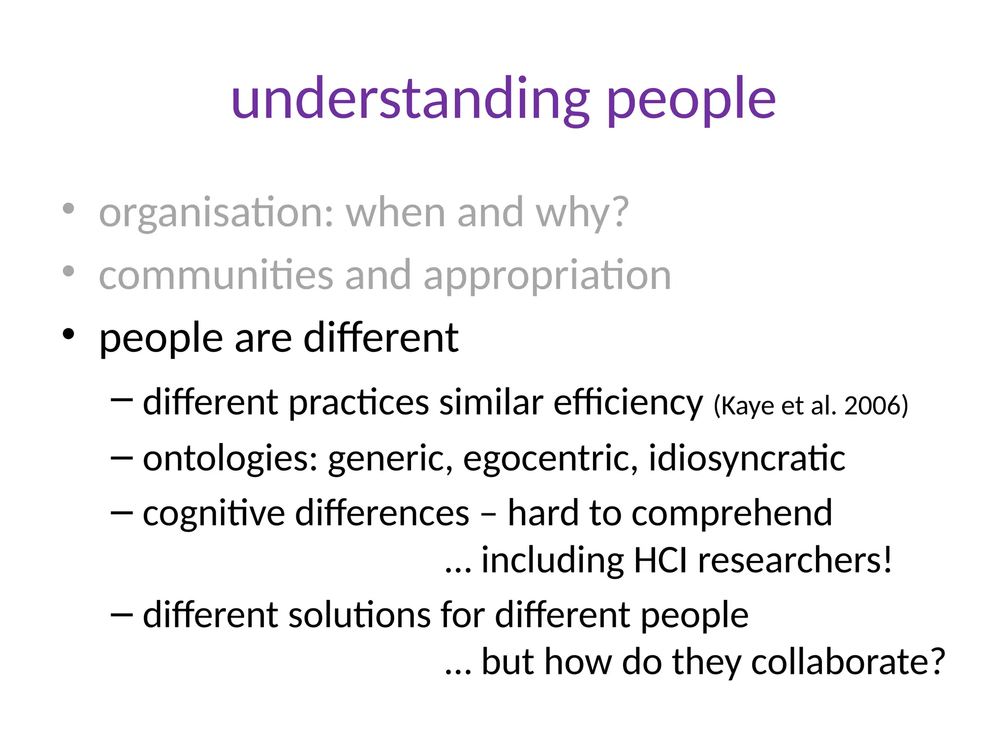 understanding people
• organisation: when and why?
• communities and appropriation
• people are different
– different practices similar efficiency (Kaye et al. 2006)
– ontologies: generic, egocentric, idiosyncratic
– cognitive differences – hard to comprehend
… including HCI researchers!
– different solutions for different people
… but how do they collaborate?
 