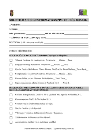SOLICITUD ACCIONES FORMATIVAS PIM. EDICIÓN 2013-2014
APELLIDOS:__________________________________________________________________________________
NOMBRE:_____________________________________________________________________________________
DNI: (poner la letra) _______________________FECHA NACIMIENTO:_____________________________
TELÉFONOS DE CONTACTO: (fijo y móvil):__________________________________________
DIRECCIÓN: (calle, número y municipio):_____________________________________________
________________________________________________________________________________
________________________________________________________________________________
CORREO ELECTRÓNICO:____________________________________________________________________
INSCRIPCIÓN A ACCIONES FORMATIVAS ( Según el Programa)
Taller de Escritura: Un cuarto propio. Preferencia: ___Mañana __Tarde
Empoderamiento y Autoestima. Preferencia: ___Mañana ___Tarde
Zumba, Batuka, Body Pump, Pilates, Fitness, Tonificación. Turno Mañana__Turno Tarde__
Complementos y Abalorios Creativos. Preferencia: ___Mañana __Tarde
Pintura al Óleo y Artes Plásticas. Turno Mañana__Turno Tarde__
Inglés para personas adultas (Centro de Adultos). Nivel 1__ Nivel 2__
INSCRIPCIÓN, PARTICIPACIÓN E INFORMACIÓN SOBRE ACCIONES POR LA
IGUALDAD: JORNADAS Y ENCUENTROS.
Circuito de Experiencias Creativas por la Igualdad. Alto Aljarafe. Noviembre 2013.
Conmemoración Día 25 de Noviembre 2013.
Conmemoración Día Internacional de la Mujer.
Marcha Familiar por la Igualdad.
V Jornadas Formativas de Prevención: Género y Educación.
XIII Encuentro de Mujeres del Alto Aljarafe.
Asesoramiento Jurídico y/o en materia de Igualdad.
Mas información: 954110005 (ext. 17) pimolivares@yahoo.es
 