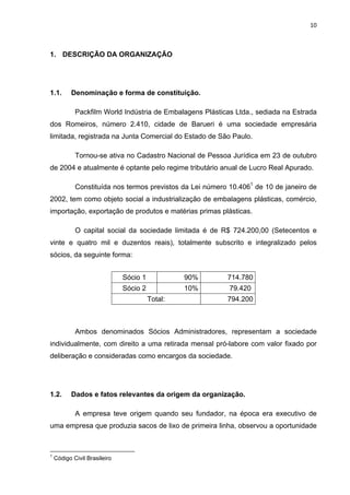 10 
 
1. DESCRIÇÃO DA ORGANIZAÇÃO
1.1. Denominação e forma de constituição.
Packfilm World Indústria de Embalagens Plásticas Ltda., sediada na Estrada
dos Romeiros, número 2.410, cidade de Barueri é uma sociedade empresária
limitada, registrada na Junta Comercial do Estado de São Paulo.
Tornou-se ativa no Cadastro Nacional de Pessoa Jurídica em 23 de outubro
de 2004 e atualmente é optante pelo regime tributário anual de Lucro Real Apurado.
Constituída nos termos previstos da Lei número 10.4061
de 10 de janeiro de
2002, tem como objeto social a industrialização de embalagens plásticas, comércio,
importação, exportação de produtos e matérias primas plásticas.
O capital social da sociedade limitada é de R$ 724.200,00 (Setecentos e
vinte e quatro mil e duzentos reais), totalmente subscrito e integralizado pelos
sócios, da seguinte forma:
Ambos denominados Sócios Administradores, representam a sociedade
individualmente, com direito a uma retirada mensal pró-labore com valor fixado por
deliberação e consideradas como encargos da sociedade.
1.2. Dados e fatos relevantes da origem da organização.
A empresa teve origem quando seu fundador, na época era executivo de
uma empresa que produzia sacos de lixo de primeira linha, observou a oportunidade
                                                            
1
Código Civil Brasileiro
Sócio 1 90% 714.780
Sócio 2 10% 79.420
Total: 794.200
 