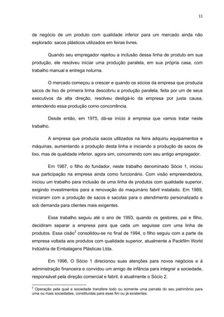 11 
 
de negócio de um produto com qualidade inferior para um mercado ainda não
explorado: sacos plásticos utilizados em feiras livres.
Quando seu empregador rejeitou a inclusão dessa linha de produto em sua
produção, ele resolveu iniciar uma produção paralela, em sua própria casa, com
trabalho manual e entrega noturna.
O mercado começou a crescer e quando os sócios da empresa que produzia
sacos de lixo de primeira linha descobriu a produção paralela, feita por um de seus
executivos da alta direção, resolveu desligá-lo da empresa por justa causa,
entendendo essa produção como concorrência.
Desde então, em 1975, dá-se início à empresa que vamos tratar neste
trabalho.
A empresa que produzia sacos utilizados na feira adquiriu equipamentos e
máquinas, aumentando a produção desta linha e iniciando a produção de sacos de
lixo, mas de qualidade inferior, agora sim, concorrendo com seu antigo empregador.
Em 1987, o filho do fundador, neste trabalho denominado Sócio 1, iniciou
sua participação na empresa ainda como funcionário. Com visão empreendedora,
iniciou um trabalho para inclusão de uma linha de produtos com qualidade superior,
exigindo investimentos para a renovação do maquinário fabril instalado. Em 1989,
iniciaram com a produção de sacos e sacolas para o atendimento personalizado e
sob demanda para clientes mais exigentes.
Esse trabalho seguiu até o ano de 1993, quando os gestores, pai e filho,
decidiram separar a empresa para que cada um seguisse com uma linha de
produtos. Essa cisão2
consolidou-se no final de 1994, o filho seguiu com a parte da
empresa voltada aos produtos com qualidade superior, atualmente a Packfilm World
Indústria de Embalagens Plásticas Ltda.
Em 1996, O Sócio 1 direcionou suas atenções para novos negócios e à
administração financeira e convidou um amigo de infância para integrar a sociedade,
responsável pela direção comercial e fabril, é atualmente o Sócio 2.
                                                            
2
Operação pela qual a sociedade transfere todo ou somente uma parcela do seu patrimônio para
uma ou mais sociedades, constituídas para esse fim ou já existentes.
 