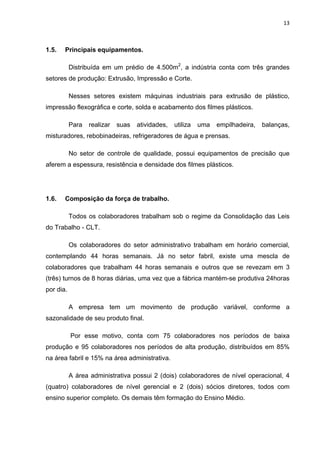 13 
 
1.5. Principais equipamentos.
Distribuída em um prédio de 4.500m2
, a indústria conta com três grandes
setores de produção: Extrusão, Impressão e Corte.
Nesses setores existem máquinas industriais para extrusão de plástico,
impressão flexográfica e corte, solda e acabamento dos filmes plásticos.
Para realizar suas atividades, utiliza uma empilhadeira, balanças,
misturadores, rebobinadeiras, refrigeradores de água e prensas.
No setor de controle de qualidade, possui equipamentos de precisão que
aferem a espessura, resistência e densidade dos filmes plásticos.
1.6. Composição da força de trabalho.
Todos os colaboradores trabalham sob o regime da Consolidação das Leis
do Trabalho - CLT.
Os colaboradores do setor administrativo trabalham em horário comercial,
contemplando 44 horas semanais. Já no setor fabril, existe uma mescla de
colaboradores que trabalham 44 horas semanais e outros que se revezam em 3
(três) turnos de 8 horas diárias, uma vez que a fábrica mantém-se produtiva 24horas
por dia.
A empresa tem um movimento de produção variável, conforme a
sazonalidade de seu produto final.
Por esse motivo, conta com 75 colaboradores nos períodos de baixa
produção e 95 colaboradores nos períodos de alta produção, distribuídos em 85%
na área fabril e 15% na área administrativa.
A área administrativa possui 2 (dois) colaboradores de nível operacional, 4
(quatro) colaboradores de nível gerencial e 2 (dois) sócios diretores, todos com
ensino superior completo. Os demais têm formação do Ensino Médio.
 