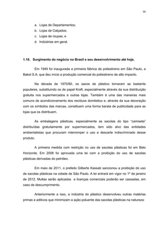 16 
 
a. Lojas de Departamentos;
b. Lojas de Calçados;
c. Lojas de roupas; e
d. Indústrias em geral.
1.10. Surgimento do negócio no Brasil e seu desenvolvimento até hoje.
Em 1949 foi inaugurada a primeira fábrica de poliestireno em São Paulo, a
Bakol S.A. que deu início a produção comercial do poliestireno de alto impacto.
Na década de 1970/80, os sacos de plástico tornaram se bastante
populares, substituindo os de papel Kraft, especialmente através da sua distribuição
gratuita nos supermercados e outras lojas. Também é uma das maneiras mais
comuns de acondicionamento dos resíduos doméstico e, através da sua decoração
com os símbolos das marcas, constituem uma forma barata de publicidade para as
lojas que os distribuem.
As embalagens plásticas, especialmente as sacolas do tipo “camiseta”
distribuídas gratuitamente por supermercados, tem sido alvo das entidades
ambientalistas que procuram interromper o uso e descarte indiscriminado desse
produto.
A primeira medida com restrição no uso de sacolas plásticas foi em Belo
Horizonte. Em 2008 foi aprovada uma lei com a proibição do uso de sacolas
plásticas derivadas do petróleo.
Em maio de 2011, o prefeito Gilberto Kassab sancionou a proibição do uso
de sacolas plásticas na cidade de São Paulo. A lei entrará em vigor no 1º de janeiro
de 2012. Multas serão aplicadas e licenças comerciais poderão ser cassadas, em
caso de descumprimento.
Anteriormente a isso, a indústria do plástico desenvolveu outras matérias
primas e aditivos que minimizam a ação poluente das sacolas plásticas na natureza:
 