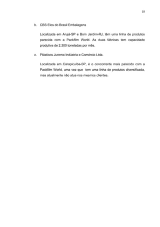 18 
 
b. CBS Elos do Brasil Embalagens
Localizada em Arujá-SP e Bom Jardim-RJ, têm uma linha de produtos
parecida com a Packfilm World. As duas fábricas tem capacidade
produtiva de 2.300 toneladas por mês.
c. Plásticos Jurema Indústria e Comércio Ltda.
Localizada em Carapicuíba-SP, é o concorrente mais parecido com a
Packfilm World, uma vez que tem uma linha de produtos diversificada,
mas atualmente não atua nos mesmos clientes.
 
