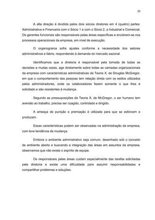 20 
 
A alta direção é dividida pelos dois sócios diretores em 4 (quatro) partes:
Administrativa e Financeira com o Sócio 1 e com o Sócio 2, a Industrial e Comercial.
Os gerentes funcionais são responsáveis pelas áreas específicas e envolvem-se nos
processos operacionais da empresa, em nível de execução.
O organograma sofre ajustes conforme a necessidade dos setores
administrativos e fabris, respondendo à demanda do mercado sazonal.
Identificamos que a diretoria é responsável pela tomada de todas as
decisões e muitas vezes, age diretamente sobre todas as camadas organizacionais
da empresa com características administrativas da Teoria X, de Douglas McGregor,
em que o comportamento das pessoas tem relação direta com os estilos utilizados
pelos administradores, onde os colaboradores fazem somente o que lhes é
solicitado e são resistentes à mudança.
Segundo as pressuposições da Teoria X, de McGregor, o ser humano tem
aversão ao trabalho, precisa ser coagido, controlado e dirigido.
A ameaça de punição e premiação é utilizada para que se esforcem e
produzam.
Essas características podem ser observadas na administração da empresa,
com leve tendência de mudança.
Embora o ambiente administrativo seja comum, desenhado sob o conceito
de ambiente aberto e buscando a integração das áreas em assuntos da empresa,
observamos que não existe o espírito de equipe.
Os responsáveis pelas áreas cuidam especialmente das tarefas solicitadas
pela diretoria e existe uma dificuldade para assumir responsabilidades e
compartilhar problemas e soluções.
 