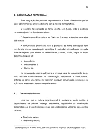 21 
 
2. COMUNICAÇÃO EMPRESARIAL
Para integração das pessoas, departamentos e áreas, observamos que no
setor administrativo a empresa trabalha com o modelo de Openoffice7
.
O escritório foi planejado de forma aberta, sem baias, onde a gerência
permanece junto dos demais operadores.
O Departamento Financeiro e as Diretorias ficam em ambientes separados
dos demais.
A comunicação empresarial não é planejada de forma estratégica nem
coordenada por um departamento específico: é realizada individualmente por cada
área da empresa para atender as necessidades pontuais, porém, segue os fluxos
determinados para tal:
 Ascendente;
 Descendente, e
 Horizontal.
Na comunicação Interna ou Externa, o principal canal de comunicação é o e-
mail, utilizado excessivamente na comunicação interpessoal e interfuncional.
Entende-se como uma forma de “registrar” qualquer conversação, solicitação ou
ação entre as pessoas, setores e departamentos.
2.1. Comunicação Interna
Uma vez que a cultura organizacional é semiaberta, neste âmbito o
departamento de pessoal interage diretamente, repassando as informações
deliberadas pela área estratégica ou legal aos colaboradores, utilizando os seguintes
recursos:
 Quadro de avisos;
 Telefones (ramais);
                                                            
7
Escritório planejado de forma aberta, sem baias, para maior integração e humanização da equipe.
 