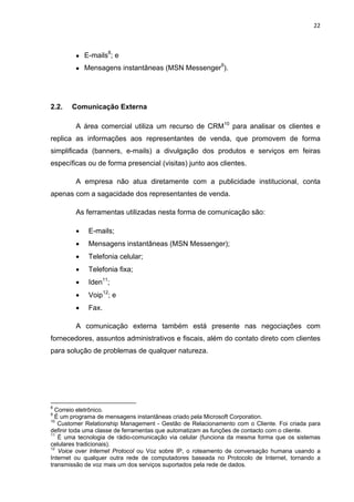 22 
 
 E-mails8
; e
 Mensagens instantâneas (MSN Messenger9
).
2.2. Comunicação Externa
A área comercial utiliza um recurso de CRM10
para analisar os clientes e
replica as informações aos representantes de venda, que promovem de forma
simplificada (banners, e-mails) a divulgação dos produtos e serviços em feiras
específicas ou de forma presencial (visitas) junto aos clientes.
A empresa não atua diretamente com a publicidade institucional, conta
apenas com a sagacidade dos representantes de venda.
As ferramentas utilizadas nesta forma de comunicação são:
 E-mails;
 Mensagens instantâneas (MSN Messenger);
 Telefonia celular;
 Telefonia fixa;
 Iden11
;
 Voip12
; e
 Fax.
A comunicação externa também está presente nas negociações com
fornecedores, assuntos administrativos e fiscais, além do contato direto com clientes
para solução de problemas de qualquer natureza.
                                                            
8
Correio eletrônico.
9
É um programa de mensagens instantâneas criado pela Microsoft Corporation.
10
Customer Relationship Management - Gestão de Relacionamento com o Cliente. Foi criada para
definir toda uma classe de ferramentas que automatizam as funções de contacto com o cliente.
11
É uma tecnologia de rádio-comunicação via celular (funciona da mesma forma que os sistemas
celulares tradicionais).
12
Voice over Internet Protocol ou Voz sobre IP, o roteamento de conversação humana usando a
Internet ou qualquer outra rede de computadores baseada no Protocolo de Internet, tornando a
transmissão de voz mais um dos serviços suportados pela rede de dados.
 