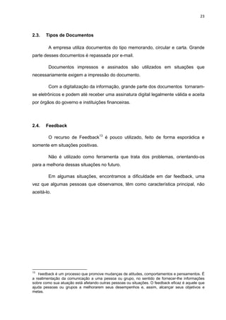 23 
 
2.3. Tipos de Documentos
A empresa utiliza documentos do tipo memorando, circular e carta. Grande
parte desses documentos é repassada por e-mail.
Documentos impressos e assinados são utilizados em situações que
necessariamente exigem a impressão do documento.
Com a digitalização da informação, grande parte dos documentos tornaram-
se eletrônicos e podem até receber uma assinatura digital legalmente válida e aceita
por órgãos do governo e instituições financeiras.
2.4. Feedback
O recurso de Feedback13
é pouco utilizado, feito de forma esporádica e
somente em situações positivas.
Não é utilizado como ferramenta que trata dos problemas, orientando-os
para a melhoria dessas situações no futuro.
Em algumas situações, encontramos a dificuldade em dar feedback, uma
vez que algumas pessoas que observamos, têm como característica principal, não
aceitá-lo.
                                                            
13
  Feedback é um processo que promove mudanças de atitudes, comportamentos e pensamentos. É
a realimentação da comunicação a uma pessoa ou grupo, no sentido de fornecer-lhe informações
sobre como sua atuação está afetando outras pessoas ou situações. O feedback eficaz é aquele que
ajuda pessoas ou grupos a melhorarem seus desempenhos e, assim, alcançar seus objetivos e
metas.
 
 