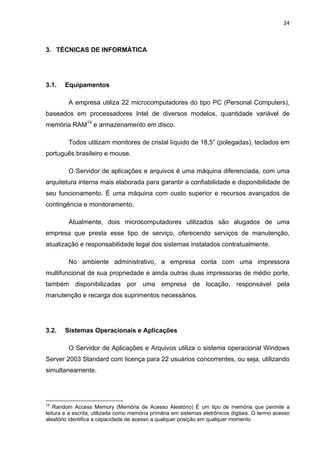 24 
 
3. TÉCNICAS DE INFORMÁTICA
3.1. Equipamentos
A empresa utiliza 22 microcomputadores do tipo PC (Personal Computers),
baseados em processadores Intel de diversos modelos, quantidade variável de
memória RAM14
e armazenamento em disco.
Todos utilizam monitores de cristal líquido de 18,5” (polegadas), teclados em
português brasileiro e mouse.
O Servidor de aplicações e arquivos é uma máquina diferenciada, com uma
arquitetura interna mais elaborada para garantir a confiabilidade e disponibilidade de
seu funcionamento. É uma máquina com custo superior e recursos avançados de
contingência e monitoramento.
Atualmente, dois microcomputadores utilizados são alugados de uma
empresa que presta esse tipo de serviço, oferecendo serviços de manutenção,
atualização e responsabilidade legal dos sistemas instalados contratualmente.
No ambiente administrativo, a empresa conta com uma impressora
multifuncional de sua propriedade e ainda outras duas impressoras de médio porte,
também disponibilizadas por uma empresa de locação, responsável pela
manutenção e recarga dos suprimentos necessários.
3.2. Sistemas Operacionais e Aplicações
O Servidor de Aplicações e Arquivos utiliza o sistema operacional Windows
Server 2003 Standard com licença para 22 usuários concorrentes, ou seja, utilizando
simultaneamente.
                                                            
14
Random Access Memory (Memória de Acesso Aleatório) É um tipo de memória que permite a
leitura e a escrita, utilizada como memória primária em sistemas eletrônicos digitais. O termo acesso
aleatório identifica a capacidade de acesso a qualquer posição em qualquer momento
 