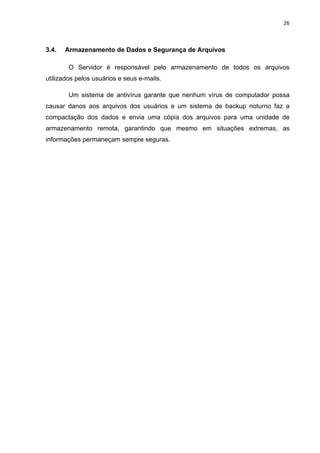 26 
 
3.4. Armazenamento de Dados e Segurança de Arquivos
O Servidor é responsável pelo armazenamento de todos os arquivos
utilizados pelos usuários e seus e-mails.
Um sistema de antivírus garante que nenhum vírus de computador possa
causar danos aos arquivos dos usuários e um sistema de backup noturno faz a
compactação dos dados e envia uma cópia dos arquivos para uma unidade de
armazenamento remota, garantindo que mesmo em situações extremas, as
informações permaneçam sempre seguras.
 