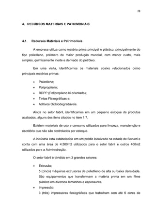 28 
 
4. RECURSOS MATERIAIS E PATRIMONIAIS
4.1. Recursos Materiais e Patrimoniais
A empresa utiliza como matéria prima principal o plástico, principalmente do
tipo polietileno, polímero de maior produção mundial, com menor custo, mais
simples, quimicamente inerte e derivado do petróleo.
Em uma visita, identificamos os materiais abaixo relacionados como
principais matérias primas:
 Polietileno;
 Polipropileno;
 BOPP (Polipropileno bi orientado);
 Tintas Flexográficas e;
 Aditivos Oxibiodegradáveis.
Ainda no setor fabril, identificamos em um pequeno estoque de produtos
acabados, alguns dos itens citados no item 1.7.
Existem materiais de uso e consumo utilizados para limpeza, manutenção e
escritório que não são controlados por estoque.
A indústria está estabelecida em um prédio localizado na cidade de Barueri e
conta com uma área de 4.500m2 utilizados para o setor fabril e outros 400m2
utilizados para a Administração.
O setor fabril é dividido em 3 grandes setores:
 Extrusão:
5 (cinco) máquinas extrusoras de polietileno de alta ou baixa densidade.
São equipamentos que transformam a matéria prima em um filme
plástico em diversos tamanhos e espessuras.
 Impressão:
3 (três) impressoras flexográficas que trabalham com até 6 cores de
 