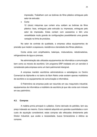 29 
 
impressão. Trabalham com as bobinas de filme plástico entregues pelo
setor de extrusão.
 Corte:
12 (doze) máquinas que cortam e/ou soldam as bobinas de filme
plástico: lisas, entregues pela extrusão ou impressas, entregues pelo
setor de impressão. Estas contam com acessórios e têm uma
versatilidade muito grande de configurações possibilitando uma grande
variação na linha de produtos.
No setor de controle de qualidade, a empresa utiliza equipamentos de
precisão que medem a espessura, resistência e densidade dos filmes plásticos.
Conta ainda com empilhadeira, balanças, misturadores, rebobinadeiras,
refrigeradores de água e prensas.
Na administração são utilizados equipamentos de informática e comunicação
bem como os móveis de escritório. Um programa ERP instalado em um servidor é
considerado pela empresa como um bem patrimonial intangível.
A empresa mantém escritórios administrativos e estratégicos no Centro
Comercial de Alphaville e no bairro do Bom Retiro onde existem apenas mobiliários
de escritório e os equipamentos de comunicação e informática.
O Patrimônio da empresa pode ser resumido em seu maquinário industrial,
equipamentos de informática e mobiliário de escritório já que não conta com imóveis
em seu patrimônio.
4.2. Compras
A matéria prima principal é o plástico. Como derivado do petróleo, tem seu
preço indexado ao mesmo. Como material adquirido em grandes quantidades e com
custo de aquisição considerável, estas compras são efetuadas diretamente pelo
Diretor Industrial, que avalia a necessidade, busca fornecedores e efetiva as
compras.
 