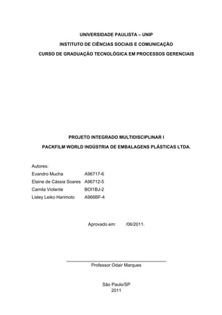 UNIVERSIDADE PAULISTA – UNIP
INSTITUTO DE CIÊNCIAS SOCIAIS E COMUNICAÇÃO
CURSO DE GRADUAÇÃO TECNOLÓGICA EM PROCESSOS GERENCIAIS
PROJETO INTEGRADO MULTIDISCIPLINAR I
PACKFILM WORLD INDÚSTRIA DE EMBALAGENS PLÁSTICAS LTDA.
Autores:
Evandro Mucha A96717-6
Elaine de Cássia Soares A96712-5
Camila Violante BOI1BJ-2
Lisley Leiko Harimoto A966BF-4
Aprovado em: /06/2011.
________________________________________
Professor Odair Marques
São Paulo/SP
2011
 