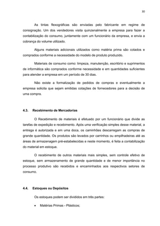 30 
 
As tintas flexográficas são enviadas pelo fabricante em regime de
consignação. Um dos vendedores visita quinzenalmente a empresa para fazer a
contabilização do consumo, juntamente com um funcionário da empresa, e envia a
cobrança do volume utilizado.
Alguns materiais adicionais utilizados como matéria prima são cotados e
comprados conforme a necessidade do modelo de produto produzido.
Materiais de consumo como: limpeza, manutenção, escritório e suprimentos
de informática são comprados conforme necessidade e em quantidades suficientes
para atender a empresa em um período de 30 dias.
Não existe a formalização de pedidos de compras e eventualmente a
empresa solicita que sejam emitidas cotações de fornecedores para a decisão de
uma compra.
4.3. Recebimento de Mercadorias
O Recebimento de materiais é efetuado por um funcionário que divide as
tarefas de expedição e recebimento. Após uma verificação simples desse material, a
entrega é autorizada e em uma doca, os caminhões descarregam as compras de
grande quantidade. Os produtos são levados por carrinhos ou empilhadeiras até as
áreas de armazenagem pré-estabelecidas e neste momento, é feita a contabilização
do material em estoque.
O recebimento de outros materiais mais simples, sem controle efetivo de
estoque, sem armazenamento de grande quantidade e de menor importância no
processo produtivo são recebidos e encaminhados aos respectivos setores de
consumo.
4.4. Estoques ou Depósitos
Os estoques podem ser divididos em três partes:
 Matérias Primas - Plásticos;
 
