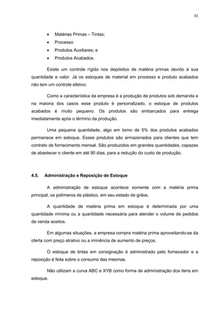 31 
 
 Matérias Primas – Tintas;
 Processo
 Produtos Auxiliares; e
 Produtos Acabados.
Existe um controle rígido nos depósitos de matéria primas devido à sua
quantidade e valor. Já os estoques de material em processo e produto acabados
não tem um controle efetivo.
Como a característica da empresa é a produção de produtos sob demanda e
na maioria dos casos esse produto é personalizado, o estoque de produtos
acabados é muito pequeno. Os produtos são embarcados para entrega
imediatamente após o término da produção.
Uma pequena quantidade, algo em torno de 5% dos produtos acabados
permanece em estoque. Esses produtos são armazenados para clientes que tem
contrato de fornecimento mensal. São produzidos em grandes quantidades, capazes
de abastecer o cliente em até 90 dias, para a redução do custo de produção.
4.5. Administração e Reposição de Estoque
A administração de estoque acontece somente com a matéria prima
principal, os polímeros de plástico, em seu estado de grãos.
A quantidade de matéria prima em estoque é determinada por uma
quantidade mínima ou a quantidade necessária para atender o volume de pedidos
de venda aceitos.
Em algumas situações, a empresa compra matéria prima aproveitando-se da
oferta com preço atrativo ou a iminência de aumento de preços.
O estoque de tintas em consignação é administrado pelo fornecedor e a
reposição é feita sobre o consumo das mesmas.
Não utilizam a curva ABC e XYB como forma de administração dos itens em
estoque.
 