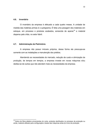 32 
 
4.6. Inventário
O inventário da empresa é efetuado a cada quatro meses. A unidade de
medida das matérias primas é o quilograma. É feita uma pesagem dos materiais em
estoque, em processo e produtos acabados, acrescida de aparas19
e material
disperso pelo chão, no setor fabril.
4.7. Administração do Patrimônio
A empresa não possui imóveis próprios, dessa forma ela preocupa-se
somente com as instalações e manutenção dos prédios.
Atendendo as necessidades do mercado, redução de custo e otimização da
produção, de tempos em tempos, a empresa investe em novas máquinas e/ou
desfaz-se de outras que não atendem mais as necessidades da empresa.
                                                            
19
Sobra de filme plástico provenientes do corte, produtos danificados no processo de produção ou
ainda, material utilizado para configuração e testes das máquinas antes do início de produção.
 