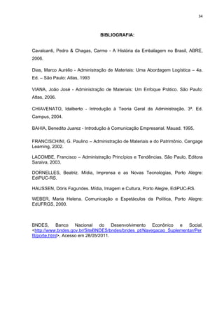 34 
 
BIBLIOGRAFIA:
Cavalcanti, Pedro & Chagas, Carmo - A História da Embalagem no Brasil, ABRE,
2006.
Dias, Marco Aurélio - Administração de Materiais: Uma Abordagem Logística – 4a.
Ed. – São Paulo: Atlas, 1993
VIANA, João José - Administração de Materiais: Um Enfoque Prático. São Paulo:
Atlas, 2006.
CHIAVENATO, Idalberto - Introdução à Teoria Geral da Administração. 3ª. Ed.
Campus, 2004.
BAHIA, Benedito Juarez - Introdução à Comunicação Empresarial. Mauad. 1995.
FRANCISCHINI, G. Paulino – Administração de Materiais e do Patrimônio. Cengage
Learning, 2002.
LACOMBE, Francisco – Administração Princípios e Tendências, São Paulo, Editora
Saraiva, 2003.
DORNELLES, Beatriz. Mídia, Imprensa e as Novas Tecnologias, Porto Alegre:
EdiPUC-RS.
HAUSSEN, Dóris Fagundes. Mídia, Imagem e Cultura, Porto Alegre, EdiPUC-RS.
WEBER, Maria Helena. Comunicação e Espetáculos da Política, Porto Alegre:
EdUFRGS, 2000.
BNDES, Banco Nacional do Desenvolvimento Econônico e Social,
<http://www.bndes.gov.br/SiteBNDES/bndes/bndes_pt/Navegacao_Suplementar/Per
fil/porte.html>, Acesso em 28/05/2011.
 