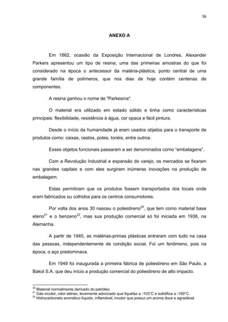 36 
 
ANEXO A
Em 1862, ocasião da Exposição Internacional de Londres, Alexander
Parkers apresentou um tipo de resina, uma das primeiras amostras do que foi
considerado na época o antecessor da matéria-plástica, ponto central de uma
grande família de polímeros, que nos dias de hoje contém centenas de
componentes.
A resina ganhou o nome de "Parkesina".
O material era utilizado em estado sólido e tinha como características
principais: flexibilidade, resistência à água, cor opaca e fácil pintura.
Desde o início da humanidade já eram usados objetos para o transporte de
produtos como: caixas, cestos, potes, tonéis, entre outros.
Esses objetos funcionais passaram a ser denominados como “embalagens”.
Com a Revolução Industrial e expansão do varejo, os mercados se fixaram
nas grandes capitais e com eles surgiram inúmeras inovações na produção de
embalagem.
Estas permitiram que os produtos fossem transportados dos locais onde
eram fabricados ou colhidos para os centros consumidores.
Por volta dos anos 30 nasceu o poliestireno20
, que tem como material base
eteno21
e o benzeno22
, mas sua produção comercial só foi iniciada em 1936, na
Alemanha.
A partir de 1945, as matérias-primas plásticas entraram com tudo na casa
das pessoas, independentemente de condição social. Foi um fenômeno, pois na
época, o aço predominava.
Em 1949 foi inaugurada a primeira fábrica de poliestireno em São Paulo, a
Bakol S.A. que deu início a produção comercial do poliestireno de alto impacto.
                                                            
20
Material normalmente derivado do petróleo.
21
Gás incolor, odor etéreo, levemente adocicado que liquefaz a -103°C e solidifica a -169°C.
22
Hidrocarboneto aromático líquido, inflamável, incolor que possui um aroma doce e agradável.
 