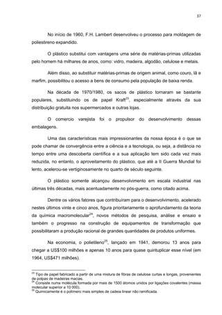 37 
 
No início de 1960, F.H. Lambert desenvolveu o processo para moldagem de
poliestireno expandido.
O plástico substitui com vantagens uma série de matérias-primas utilizadas
pelo homem há milhares de anos, como: vidro, madeira, algodão, celulose e metais.
Além disso, ao substituir matérias-primas de origem animal, como couro, lã e
marfim, possibilitou o acesso a bens de consumo pela população de baixa renda.
Na década de 1970/1980, os sacos de plástico tornaram se bastante
populares, substituindo os de papel Kraft23
, especialmente através da sua
distribuição gratuita nos supermercados e outras lojas.
O comercio varejista foi o propulsor do desenvolvimento dessas
embalagens.
Uma das características mais impressionantes da nossa época é o que se
pode chamar de convergência entre a ciência e a tecnologia, ou seja, a distância no
tempo entre uma descoberta científica e a sua aplicação tem sido cada vez mais
reduzida, no entanto, o aproveitamento do plástico, que até a II Guerra Mundial foi
lento, acelerou-se vertiginosamente no quarto de século seguinte.
O plástico somente alcançou desenvolvimento em escala industrial nas
últimas três décadas, mais acentuadamente no pós-guerra, como citado acima.
Dentre os vários fatores que contribuíram para o desenvolvimento, acelerado
nestes últimos vinte e cinco anos, figura prioritariamente o aprofundamento da teoria
da química macromolecular24
, novos métodos de pesquisa, análise e ensaio e
também o progresso na construção de equipamentos de transformação que
possibilitaram a produção racional de grandes quantidades de produtos uniformes.
Na economia, o polietileno25
, lançado em 1941, demorou 13 anos para
chegar a US$100 milhões e apenas 10 anos para quase quintuplicar esse nível (em
1964, US$471 milhões).
                                                            
23
Tipo de papel fabricado a partir de uma mistura de fibras de celulose curtas e longas, provenientes
de polpas de madeiras macias.
24
Consiste numa molécula formada por mais de 1500 átomos unidos por ligações covalentes (massa
molecular superior a 10 000).
25
Quimicamente é o polímero mais simples de cadeia linear não ramificada.
 