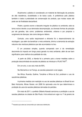 38 
 
Atualmente o plástico é considerado um material de fabricação de produtos
de alta resistência, durabilidade e de baixo custo. A preferência pelo plástico
também é dada à praticidade de conservação do produto, que muitas vezes até
pode ser de finalidade descartável.
Porém, quando ocorre o descarte irregular do plástico no ambiente, este se
torna nocivo devido a sua demorada decomposição, as diversas formas de poluição
por ele geradas, tais como: problemas ambientais, urbanos e por propiciar o
surgimento de doenças, tais como dengue e tétano.
Contudo, uma saída responsável e eficiente foi o desenvolvimento da
reciclagem, que além de beneficiar o meio ambiente, diminui a demanda de extração
natural e dos resíduos plásticos que são acumulados no lixo.
É um processo simples, quando comparado com o de remediação
decorrente do impacto em longo prazo gerado no meio ambiente, além de ser bem
significativo para melhora da qualidade de vida.
A partir de 2002, a Irlanda foi o primeiro país a tomar medidas sobre a
produção descontrolada de sacolas de plástico ao introduzir o PLAS TAX26
.
Em um ano, o uso caiu mais de 90%.
Na Alemanha e na França, as sacolas passaram a ser pagas.
Na África, Ruanda, Quênia, Tanzânia e África do Sul, proibiram o uso de
sacolinhas plásticas.
A primeira medida com restrição no uso de sacolas plásticas no Brasil foi em
Belo Horizonte, Minas Gerais: em 2008 foi aprovada uma lei que determinava a
proibição de usos de sacolas plásticas derivadas do petróleo.
Em maio de 2011, o prefeito Gilberto Kassab sancionou a proibição o uso de
sacolas plásticas na cidade de São Paulo. A lei entrará em vigor no 1º de janeiro de
                                                            
26
Imposto que cobra ao consumidor por cada saco distribuído.
 
 