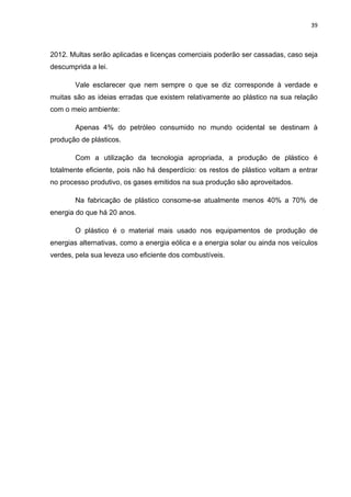 39 
 
2012. Multas serão aplicadas e licenças comerciais poderão ser cassadas, caso seja
descumprida a lei.
Vale esclarecer que nem sempre o que se diz corresponde à verdade e
muitas são as ideias erradas que existem relativamente ao plástico na sua relação
com o meio ambiente:
Apenas 4% do petróleo consumido no mundo ocidental se destinam à
produção de plásticos.
Com a utilização da tecnologia apropriada, a produção de plástico é
totalmente eficiente, pois não há desperdício: os restos de plástico voltam a entrar
no processo produtivo, os gases emitidos na sua produção são aproveitados.
Na fabricação de plástico consome-se atualmente menos 40% a 70% de
energia do que há 20 anos.
O plástico é o material mais usado nos equipamentos de produção de
energias alternativas, como a energia eólica e a energia solar ou ainda nos veículos
verdes, pela sua leveza uso eficiente dos combustíveis.
 