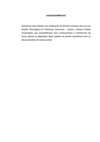 AGRADECIMENTOS
Dedicamos este trabalho aos professores do primeiro semestre do curso de
Gestão Tecnológica em Processos Gerenciais – noturno, Campus Cidade
Universitária, que compartilharam seus conhecimentos e contribuíram de
forma valiosa na elaboração deste trabalho de grande importância para os
futuros desafios de nossa carreira.
 